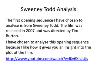 Sweeney Todd Analysis
The first opening sequence I have chosen to
analyse is from Sweeney Todd. The film was
released in 2007 and was directed by Tim
Burton.
I have chosen to analyse this opening sequence
because I like how it gives you an insight into the
plot of the film.
http://www.youtube.com/watch?v=lKv6XlsJUjs

 