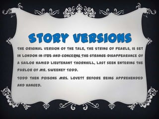 StoryversionsThe original version of the tale, The String of Pearls, is set in London in 1785 and concerns the strange disappearance of a sailor named Lieutenant Thornhill, last seen entering the parlor of Mr. Sweeney Todd.Todd then poisons Mrs. Lovett before being apprehended and hanged.