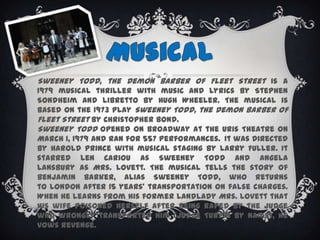 MusicalSweeney Todd, the Demon Barber of Fleet Street is a 1979 musical thriller with music and lyrics by Stephen Sondheim and libretto by Hugh Wheeler. The musical is based on the 1973 play Sweeney Todd, the Demon Barber of Fleet Street by Christopher Bond.Sweeney Todd opened on Broadway at the Uris Theatre on March 1, 1979 and ran for 557 performances. It was directed by Harold Prince with musical staging by Larry Fuller. It starred Len Cariou as Sweeney Todd and Angela Lansbury as Mrs. Lovett. The musical tells the story of Benjamin Barker, alias Sweeney Todd, who returns to London after 15 years' transportation on false charges. When he learns from his former landlady Mrs. Lovett that his wife poisoned herself after being raped by the judge who wrongly transported him (Judge Turpin by name), he vows revenge.
