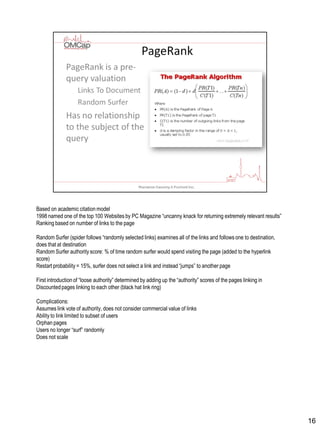 Based on academic citation model
1998 named one of the top 100 Websites by PC Magazine “uncanny knack for returning extremely relevant results”
Ranking based on number of links to the page
Random Surfer (spider follows “randomly selected links) examines all of the links and follows one to destination,
does that at destination
Random Surfer authority score: % of time random surfer would spend visiting the page (added to the hyperlink
score)
Restart probability = 15%, surfer does not select a link and instead “jumps” to another page
First introduction of “loose authority” determined by adding up the “authority” scores of the pages linking in
Discountedpages linking to each other (black hat link ring)
Complications:
Assumes link vote of authority, does not consider commercial value of links
Ability to link limited to subset of users
Orphan pages
Users no longer “surf” randomly
Does not scale
16
 