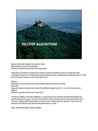Quality of links more important than quantity of links
Segmentationof corpus into broad topics
Selectionof authority sources within these topic areas
Hilltopwas one of the first to introduce the concept of machine-mediated“authority” to combat the human
manipulationof results for commercial gain (using link blast services, viral distribution of misleading links. It is used
by all of the search engines in some way, shape or form.
Hilltopis:
Performed on a small subset of the corpus that best represents nature of the whole
Authorities: have lots of unaffiliatedexpert document on the same subject pointing to them
Pages are ranked according to the number of non-affiliated“experts” point to it – i.e. not in the same site or
directory
Affiliationis transitive [if A=B and B=C then A=C]
The beauty of Hilltop is that unlike PageRank, it is query-specific and reinforces the relationship between the
authority and the user’s query. You don’t have to be big or have a thousand links from auto parts sites to be an
“authority.” Google’s 2003 Florida update, rumored to contain Hilltop reasoning, resulted in a lot of sites with
extraneous links fall from their previously lofty placements as a result.
Photo: Hilltop Hohenzollern Castle in Stuttgart
 