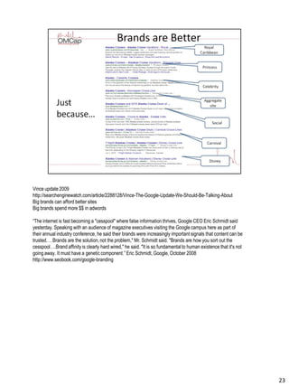 Vince update 2009
http://searchenginewatch.com/article/2288128/Vince-The-Google-Update-We-Should-Be-Talking-About
Big brands can afford better sites
Big brands spend more $$ in adwords
“The internet is fast becoming a "cesspool" where false information thrives, Google CEO Eric Schmidt said
yesterday. Speaking with an audience of magazine executives visiting the Google campus here as part of
their annual industry conference, he said their brands were increasingly important signals that content can be
trusted. …Brands are the solution, not the problem," Mr. Schmidt said. "Brands are how you sort out the
cesspool….Brand affinity is clearly hard wired," he said. "It is so fundamentalto human existence that it's not
going away. It must have a genetic component.” Eric Schmidt, Google, October 2008
http://www.seobook.com/google-branding
23
 