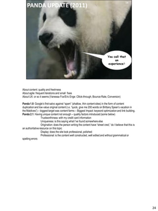 About content: quality and freshness
About agile: frequent iterations and small fixes
About UX: or so it seems (Vanessa Fox/Eric Enge: Cllick-through, Bounce Rate, Conversion)
Panda 1.0: Google’s first salvo against “spam” (shallow, thin content sites) in the form of content
duplicationand low value original content (i.e. “quick, give me 200 words on Brittany Spear’s vacation in
the Maldives”) – biggest target was content farms – Biggest Impact: keyword optimizationand link building.
Panda 2.1: Having unique content not enough – quality factors introduced (some below)
Trustworthiness: with my credit card information
Uniqueness: is this saying what I’ve found somewhere else
Origination: does the person writing the content have “street cred,” do I believe that this is
an authoritativeresource on this topic
Display: does the site look professional, polished
Professional: is the content well constructed, well edited and without grammatical or
spelling errors
24
 