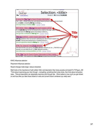 KWICinfluences selection
Placement influences selection
Recent changes make larger, reduce characters
Matt Cutts on the importance of well crafted <title> and description http://www.youtube.com/watch?v=THYguer_JrM
“Think about maximizing your click through – compelling, something that invites clicks, then think about conversion
rates…Title and description can absolutely maximize click through rate…What matters is how much you get clicked
on and how often you take those clicked on visits and convert those to whatever you really want.”
37
 