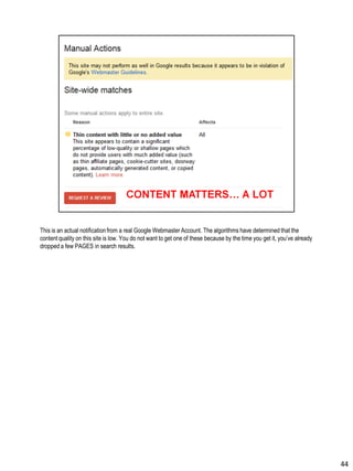 This is an actual notificationfrom a real Google Webmaster Account. The algorithms have determined that the
content quality on this site is low. You do not want to get one of these because by the time you get it, you’ve already
dropped a few PAGES in search results.
44
 