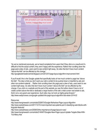 “As we’ve mentioned previously, we’ve heard complaints from users that if they click on a result and it’s
difficult to find the actual content, they aren’t happy with the experience. Rather than scrolling down the
page past a slew of ads, users want to see content right away. So sites that don’t have much content
“above-the-fold” can be affected by this change.”
http://googlewebmastercentral.blogspot.com/2012/01/page-layout-algorithm-improvement.html
If you’ll recall, this is the Google update that specifically looks at how much content a page has “above
the fold”. The idea is that you don’t want your site’s content to be pushed down or dwarfed by ads and
other non-content material….“Rather than scrolling down the page past a slew of ads, users want to see
content right away. So sites that don’t have much content “above-the-fold” can be affected by this
change. If you click on a website and the part of the website you see first either doesn’t have a lot of
visible content above-the-fold or dedicates a large fraction of the site’s initial screen real estate to ads,
that’s not a very good user experience. Such sites may not rank as highly going forward.”
http://www.webpronews.com/google-updated-the-page-layout-algorithm-last-week-2014-02
Resources
http://searchenginewatch.com/article/2328573/Google-Refreshes-Page-Layout-Algorithm
http://www.seobythesea.com/2011/12/10-most-important-seo-patents-part-3-classifying-web-blocks-with-
linguistic-features/
http://www.seobythesea.com/2008/03/the-importance-of-page-layout-in-seo/
http://searchenginewatch.com/article/2140407/Googles-New-Page-Layout-Update-Targets-Sites-With-
Too-Many-Ads
51
 