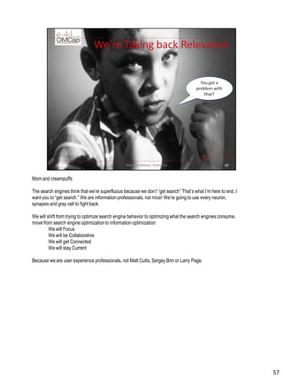 Mom and creampuffs
The search engines think that we’re superfluous because we don’t “get search” That’s what I’m here to end. I
want you to “get search.” We are information professionals, not mice! We’re going to use every neuron,
synapsis and gray cell to fight back.
We will shift from trying to optimize search engine behavior to optimizing what the search engines consume,
move from search engine optimizationto information optimization
We will Focus
We will be Collaborative
We will get Connected
We will stay Current
Because we are user experience professionals, not Matt Cutts, Sergey Brin or Larry Page.
57
 