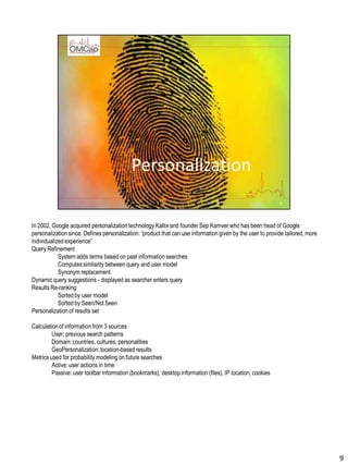 In 2002, Google acquired personalization technology Kaltix and founder Sep Kamver who has been head of Google
personalizationsince. Defines personalization: “product that can use information given by the user to provide tailored, more
individualized experience”
Query Refinement
System adds terms based on past information searches
Computessimilarity between query and user model
Synonym replacement
Dynamic query suggestions - displayed as searcher enters query
Results Re-ranking
Sorted by user model
Sorted by Seen/Not Seen
Personalizationof results set
Calculationof information from 3 sources
User: previous search patterns
Domain: countries, cultures, personalities
GeoPersonalization:location-based results
Metrics used for probability modeling on future searches
Active: user actions in time
Passive: user toolbar information (bookmarks), desktop information (files), IP location, cookies
9
 