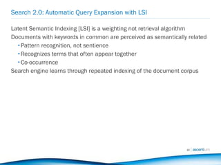 Search 2.0: Automatic Query Expansion with LSI Latent Semantic Indexing [LSI] is a weighting not retrieval algorithm Documents with keywords in common are perceived as semantically related Pattern recognition, not sentience Recognizes terms that often appear together  Co-occurrence Search engine learns through repeated indexing of the document corpus 