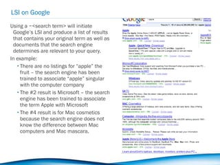 LSI on Google Using a ~<search term> will initiate Google’s LSI and produce a list of results that contains your original term as well as documents that the search engine determines are relevant to your query. In example: There are no listings for “apple” the fruit – the search engine has been trained to associate “apple” singular with the computer company The #2 result is Microsoft – the search engine has been trained to associate the term Apple with Microsoft  The #4 result is for Mac cosmetics because the search engine does not know the difference between Mac computers and Mac mascara. 