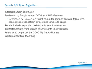 Search 2.0: Orion Algorithm Automatic Query Expansion Purchased by Google in April 2006 for A LOT of money Developed by Ori Alon, an Israeli computer science doctoral fellow who has not been heard from since going to Goolge-opolis  Results include expanded text extracts from the websites Integrates results from related concepts into  query results Rumored to be part of the 2006 Big Daddy Update Relational Content Modeling 