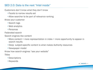 SEO 2.0: Data is the next “Intel inside” Customers don’t know what they don’t know Facets to narrow results set Allow searcher to be part of relevance ranking Know your customer Search logs Web analytics Personas  Federated search Search engines like content More content = more representation in index = more opportunity to appear in search results Deep  subject-specific content is what makes Authority resources Newspaper model Know how search engines “see your website” Titles Descriptions Keywords 