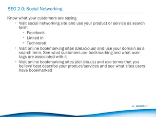 SEO 2.0: Social Networking Know what your customers are saying Visit social networking site and use your product or service as search term Facebook Linked in Technorati Visit online bookmarking sites (Del.icio.us) and use your domain as a search term. See what customers are bookmarking and what user tags are associated with it Visit online bookmarking sites (del.icio.us) and use terms that you believe best describe your product/services and see what sites users have bookmarked 