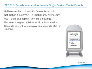 SEO 2.0: Search Independent from a Single Device: Mobile Search Optimize sections of website for mobile search Get mobile sub-domain (i.e. mobile.ascentium.com) Use mobile sitemap.xml to ensure indexing Use search engine mobile-specific submit service Separate content from display with separate CSS for mobile 