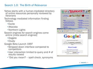 Search 1.0:  The Birth of Relevance Yahoo starts with a human-mediated directory of online resources personally reviewed by librarians Technology mediated information finding follows Excite Altavista Northern Lights Search engines for search engines come online [meta search engines] Dogpile Clusty Google Beta Launch 1997 Stripped down interface compared to competitors User interaction limited to query and # of results viewed “ Did you mean? – spell check, synonyms 