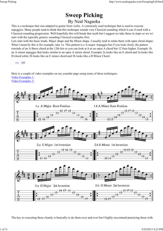 This is a technique that was adapted to guitar from violin. A commonly used technique that is used to execute
arpeggios. Many people tend to think that this technique sounds very Classical sounding which it can if used with a
Classical sounding progression. Well hopefully this will break that myth but I suggest we take these in steps so we wil
start with the typically generic sounding Classical examples first.
Lets start with the basic triads. Major shape and the Minor shape. I usually tend to relate them with open chord shapes
What I mean by this is for example, take 1a. This pattern is a A major Arpeggio but if you look closly, the pattern
reminds of an A Barre chord at the 12th fret or you can look at it as an open A chord but 12 frets higher. Example 1b.
an A minor arpeggio that looks similar to an open A minor chord. Example 2a looks like an E chord and 3a looks like
D chord while 2b looks like an E minor chord and 3b looks like a D Minor Chord.
Here is a couple of video examples on my youtube page using some of these techniques.
Video Examples 1:
Video Examples 2:
The key to executing these cleanly is basically to do them over and over but I highly reccomend practicing these with
Like 225
Sweep Picking http://www.nealnagaoka.com/SweepingFull.html
1 of 11 9/29/2013 4:23 PM
 
