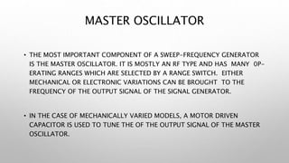 MASTER OSCILLATOR
• THE MOST IMPORTANT COMPONENT OF A SWEEP-FREQUENCY GENERATOR
IS THE MASTER OSCILLATOR. IT IS MOSTLY AN RF TYPE AND HAS MANY 0P-
ERATING RANGES WHICH ARE SELECTED BY A RANGE SWITCH. EITHER
MECHANICAL OR ELECTRONIC VARIATIONS CAN BE BROUGHT TO THE
FREQUENCY OF THE OUTPUT SIGNAL OF THE SIGNAL GENERATOR.
• IN THE CASE OF MECHANICALLY VARIED MODELS, A MOTOR DRIVEN
CAPACITOR IS USED TO TUNE THE OF THE OUTPUT SIGNAL OF THE MASTER
OSCILLATOR.
 