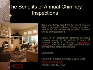 The Benefits of Annual Chimney
Inspections
Keep your family safe from the threat of a fire
with an annual fireplace chimney inspection.
Hire an NCSG certified highly skilled chimney
sweep and get relaxed.
NCSG is an established company providing
chimney sweep nj, as well as a variety of
services specific to chimneys, sweeping a
chimney and chimney inspection from their
professionals across the Indiana
Contact Us:
Ncsg.org - National Chimney Sweep Guild
http://www.ncsg.org/
Phone: (317) 837-1500
 