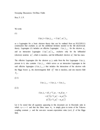 Sweeping Discussions On Dirac Fields
Roa, F. J. P.
We write
(1)
tni
LL
ffe LLL ),()()( 2122  
as a Lagrangian for a basic electron theory that can be outlined from an SU(2)XU(1)
construction that excludes as yet the additional fermions needed in the full electroweak
theory. Lagrangian (1) includes an effective Lagrangian ffeL )( 2 for the electron 2
and an interaction Lagrangian tni
LL
L ),( 21  exclusive only for the lefthanded
(electron) neutrino L
1 , which is massless, and the lefthanded electron L
2 that has mass.
The effective Lagrangian (for the electron 2 ), aside from the free Lagrangian 02 )(L
present in it, also contains tniL )( 2 , which serves as an interaction Lagrangian in the
said effective lagrangian ( ffeL )( 2 ) that includes the interactions of the electron with
the Higgs boson , the electromagnetic field me
A that is massless, and one massive field
Z .
(2.1)
tniffe LLL )()()( 2022  
(2.2)
 
 LRR
RLL
mi
mi
miL
222
222
222202 )(












Let it be noted that all equations appearing in this document are in Heaviside units in
which 1 c and that the Dirac mass m is simply given in terms of the Yukawa
coupling constant y and the non-zero vacuum expectation value (vev)  of the Higgs
field,
 
