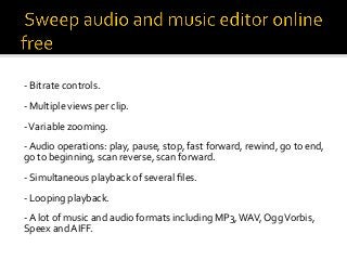 -	Bitrate	controls.	
	
-	Multiple	views	per	clip.	
	
-	Variable	zooming.	
	
-	Audio	operations:	play,	pause,	stop,	fast	forward,	rewind,	go	to	end,	
go	to	beginning,	scan	reverse,	scan	forward.	
	
-	Simultaneous	playback	of	several	ﬁles.	
	
-	Looping	playback.	
	
-	A	lot	of	music	and	audio	formats	including	MP3,	WAV,	Ogg	Vorbis,	
Speex	and	AIFF.	
 