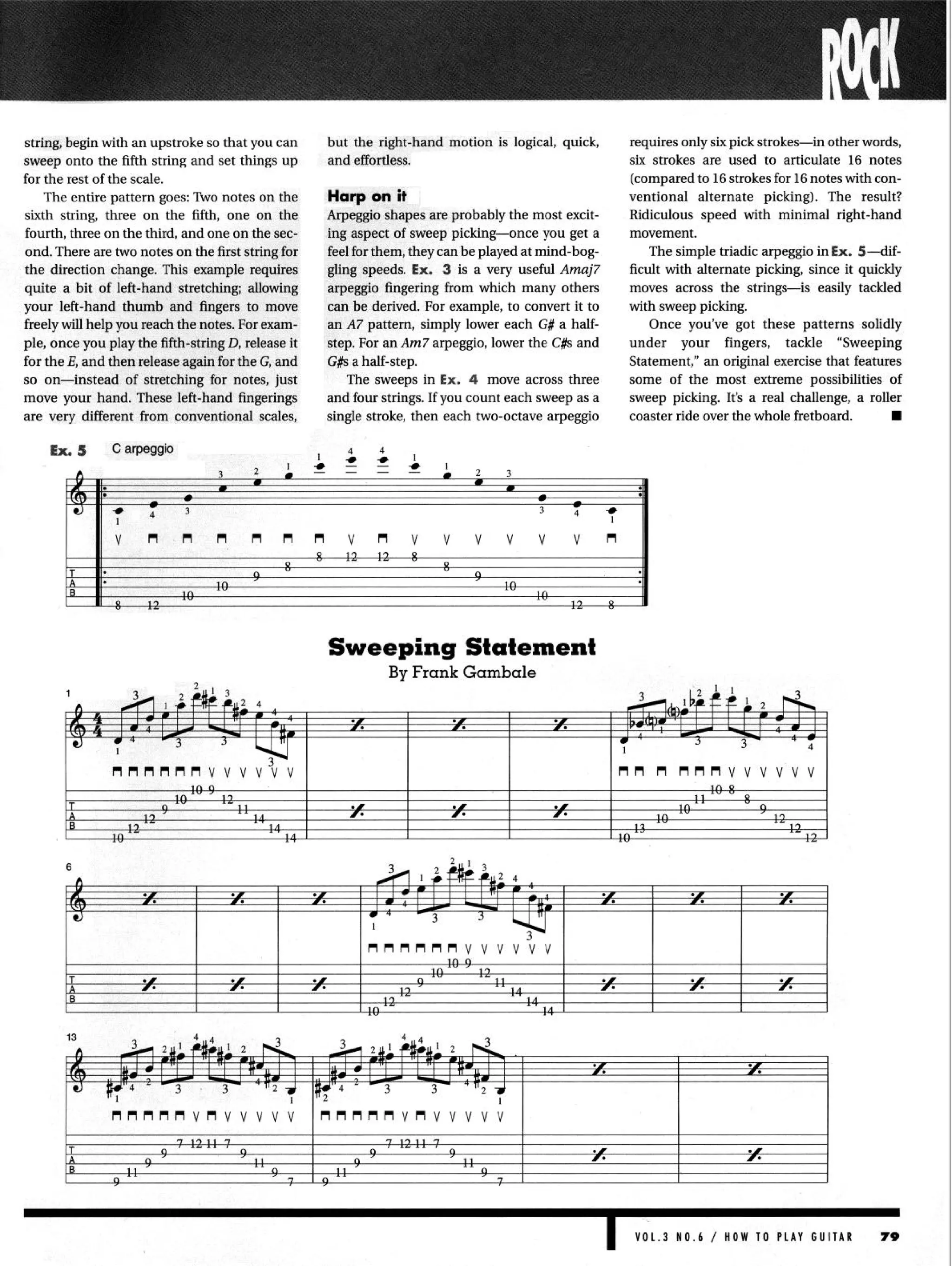 string, begin with an upstroke so that you can but the right-hand motion is logical, quick,
sweep onto the fifth string and set things up and effortless.
for the rest of the scale.
The entire pattern goes: ‘Itvo notes on the
sixth string, three on the fifth, one on the
fourth, three on the third, and one on the sec-
ond. There are two notes on the first string for
the direction change. This example requires
quite a bit of left-hand stretching; allowing
your left-hand thumb and fingers to move
freely will help you reach the notes. For exam-
ple, once you play the fifth-string D, release it
for the E, and then release again for the G, and
so on-instead of stretching for notes, just
move your hand. These left-hand fingerings
are very different from conventional scales,
Harp on it
Arpeggio shapes are probably the most excit-
G#sa half-step.
ing aspect of sweep picking-once you get a
feel for them, they can be played at mind-bog-
gling speeds. Ex. 3 is a very useful Amaj7
The sweeps in Ex. 4 move across three
arpeggio fingering from which many others
can be derived. For example, to convert it to
and four strings. If you count each sweep as a
an A7 pattern, simply lower each G# a half-
step. For an Am7 arpeggio, lower the C#s and
single stroke, then each two-octave arpeggio
requires only six pick strokes-in other words,
six strokes are used to articulate 16 notes
(compared to 16 strokes for 16notes with con-
ventional alternate picking). The result?
Ridiculous speed with minimal right-hand
movement.
The simple triadic arpeggio in Ex. S-dif-
ficult with alternate picking, since it quickly
moves across the strings-is easily tackled
with sweep picking.
Statement,” an original exercise that features
some of the most extreme possibilities of
sweep picking. It’s a real challenge, a roller
Once you’ve got these patterns solidly
under your fingers, tackle “Sweeping
coaster ride over the whole fretboard. n
Ex.5 C arpeggio
Sweeping Statement
nnnnnn
VOL.3 NO.6 / HOW TO PLAY GUITAR 79
 