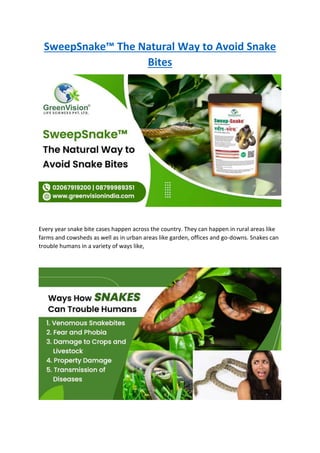 SweepSnake™ The Natural Way to Avoid Snake
Bites
Every year snake bite cases happen across the country. They can happen in rural areas like
farms and cowsheds as well as in urban areas like garden, offices and go-downs. Snakes can
trouble humans in a variety of ways like,
 