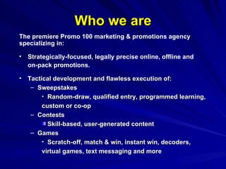 Who we are Tactical development and flawless execution of: Sweepstakes Random-draw, qualified entry, programmed learning,  custom or co-op Contests Skill-based, user-generated content Games Scratch-off, match & win, instant win, decoders,  virtual games, text messaging and more The premiere Promo 100 marketing & promotions agency specializing in: Strategically-focused, legally precise online, offline and  on-pack promotions. 