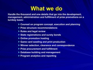 What we do Handle the thousand and one details that go into the development, management, administration and fulfillment of prize promotions on a turnkey basis:    Counsel on program concept, execution and planning    Prize structure recommendations    Rules and legal review    State registrations and surety bonds    Online promotion hosting    Game card seeding and print production    Winner selection, clearance and correspondence    Prize procurement and fulfillment    Database building and management    Program analytics and reporting 
