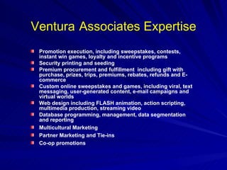 Ventura   Associates Expertise Promotion execution, including sweepstakes, contests, instant win games, loyalty and incentive programs Security printing and seeding Premium procurement and fulfillment  including gift with purchase, prizes, trips, premiums, rebates, refunds and E-commerce Custom online sweepstakes and games, including viral, text messaging, user-generated content, e-mail campaigns and virtual worlds Web design including FLASH animation, action scripting, multimedia production, streaming video Database programming, management, data segmentation and reporting Multicultural Marketing  Partner Marketing and Tie-ins Co-op promotions 