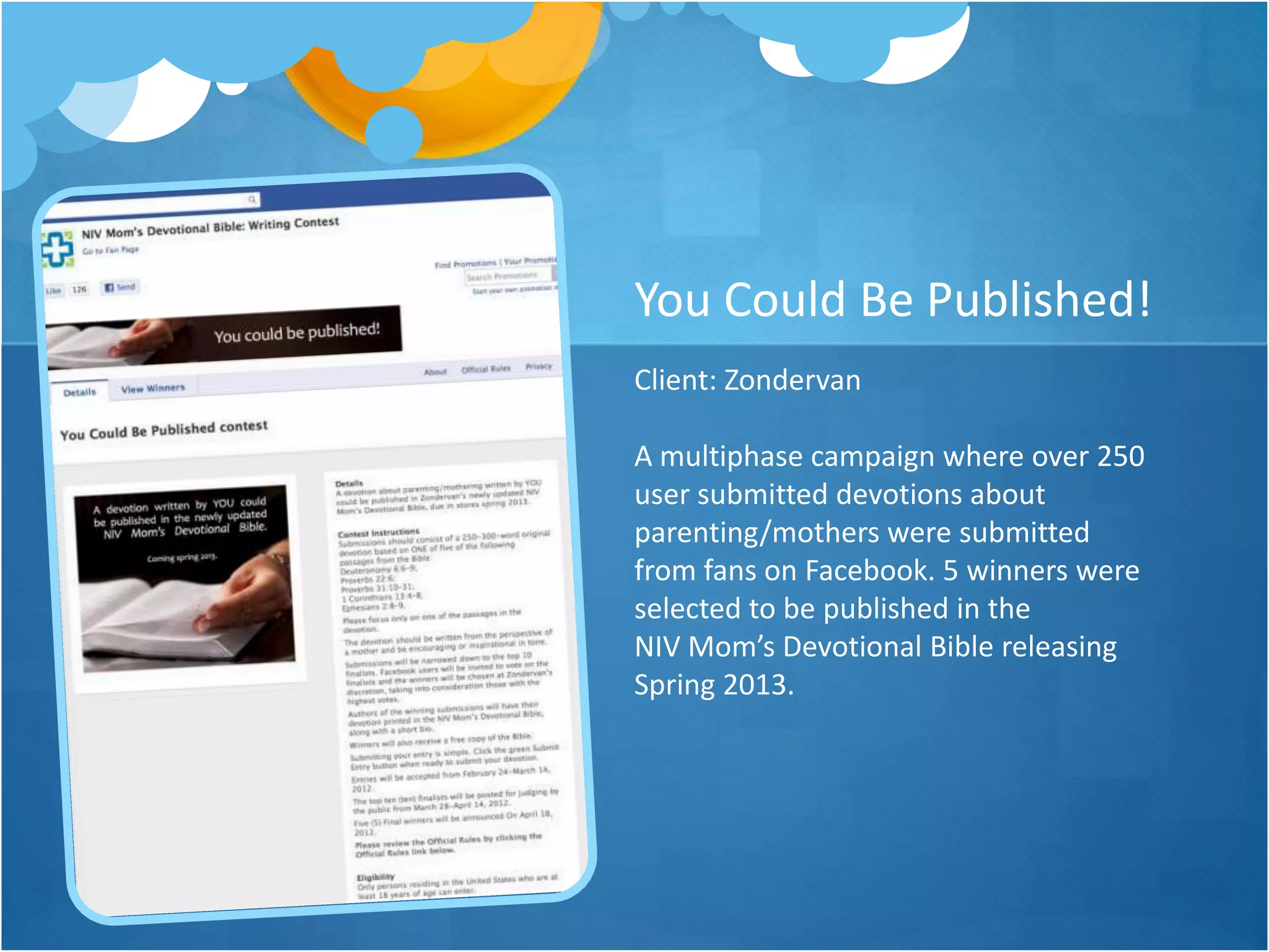 You Could Be Published!
Client: Zondervan

A multiphase campaign where over 250
user submitted devotions about
parenting/mothers were submitted
from fans on Facebook. 5 winners were
selected to be published in the
NIV Mom’s Devotional Bible releasing
Spring 2013.
 