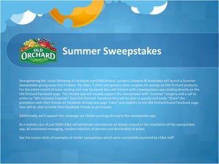 Summer Sweepstakes

Strengthening the social following at Facebook.com/OldOrchard, Lambert, Edwards & Associates will launch a Summer
Sweepstakes giving away free Frisbees, flip flops, T-shirts and grocery store coupons for savings on Old Orchard products.
For the entire month of June, existing and new Facebook fans will interact with a Sweepstakes app residing directly on the
Old Orchard Facebook page. This flexible app will visually support the sweepstakes with “summer” imagery and a call to
action to “Win Summer Essetials” from Old Orchard. Facebook fans will be able to quickly and easily “Share” the
promotion with their friends on Facebook driving new page “Likes” and visibility to the Old Orchard brand Facebook page.
Fans will be able to invite their Facebook friends to participate.

Additionally, we’ll support this campaign via Twitter postings driving to the sweepstakes app.

At a realistic cost of just $600 LE&A will administer and execute all details related to the installation of the sweepstakes
app, all associated messaging, random selection of winners and distribution of prizes.

See the screen shots of examples of similar sweepstakes which were successfully launched by LE&A staff.
 