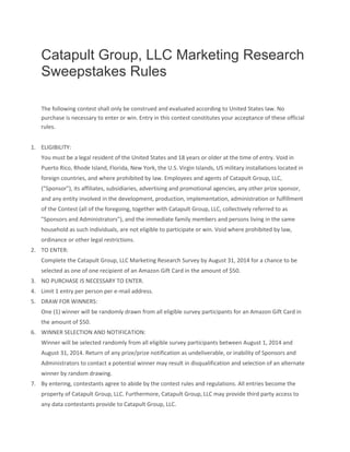 Catapult Group, LLC Marketing Research
Sweepstakes Rules
The following contest shall only be construed and evaluated according to United States law. No
purchase is necessary to enter or win. Entry in this contest constitutes your acceptance of these official
rules.
1. ELIGIBILITY:
You must be a legal resident of the United States and 18 years or older at the time of entry. Void in
Puerto Rico, Rhode Island, Florida, New York, the U.S. Virgin Islands, US military installations located in
foreign countries, and where prohibited by law. Employees and agents of Catapult Group, LLC,
("Sponsor"), its affiliates, subsidiaries, advertising and promotional agencies, any other prize sponsor,
and any entity involved in the development, production, implementation, administration or fulfillment
of the Contest (all of the foregoing, together with Catapult Group, LLC, collectively referred to as
"Sponsors and Administrators"), and the immediate family members and persons living in the same
household as such individuals, are not eligible to participate or win. Void where prohibited by law,
ordinance or other legal restrictions.
2. TO ENTER:
Complete the Catapult Group, LLC Marketing Research Survey by August 31, 2014 for a chance to be
selected as one of one recipient of an Amazon Gift Card in the amount of $50.
3. NO PURCHASE IS NECESSARY TO ENTER.
4. Limit 1 entry per person per e-mail address.
5. DRAW FOR WINNERS:
One (1) winner will be randomly drawn from all eligible survey participants for an Amazon Gift Card in
the amount of $50.
6. WINNER SELECTION AND NOTIFICATION:
Winner will be selected randomly from all eligible survey participants between August 1, 2014 and
August 31, 2014. Return of any prize/prize notification as undeliverable, or inability of Sponsors and
Administrators to contact a potential winner may result in disqualification and selection of an alternate
winner by random drawing.
7. By entering, contestants agree to abide by the contest rules and regulations. All entries become the
property of Catapult Group, LLC. Furthermore, Catapult Group, LLC may provide third party access to
any data contestants provide to Catapult Group, LLC.
 