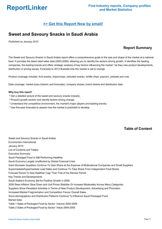 Find Industry reports, Company profiles
ReportLinker                                                                          and Market Statistics



                                           >> Get this Report Now by email!

Sweet and Savoury Snacks in Saudi Arabia
Published on January 2010

                                                                                                                 Report Summary

The Sweet and Savoury Snacks in Saudi Arabia report offers a comprehensive guide to the size and shape of the market at a national
level. It provides the latest retail sales data (2003-2008), allowing you to identify the sectors driving growth. It identifies the leading
companies, the leading brands and offers strategic analysis of key factors influencing the market ' be they new product developments,
distribution or pricing issues. Forecasts to 2013 illustrate how the market is set to change


Product coverage includes: fruit snacks, chips/crisps, extruded snacks, tortilla chips, popcorn, pretzels and nuts


Data coverage: market sizes (historic and forecasts), company shares, brand shares and distribution data


Why buy this report'
* Get a detailed picture of the sweet and savoury snacks industry;
* Pinpoint growth sectors and identify factors driving change;
* Understand the competitive environment, the market's major players and leading brands;
* Use five-year forecasts to assess how the market is predicted to develop




                                                                                                                  Table of Content

Sweet and Savoury Snacks in Saudi Arabia
Euromonitor International
January 2010
List of Contents and Tables
Executive Summary
Saudi Packaged Food Is Still Performing Healthily
Saudi Economy Largely Unaffected by Global Financial Crisis
Giant Domestic Suppliers Continue To Gain Share at the Expense of Multinational Companies and Small Suppliers
Supermarkets/hypermarkets Lead Sales and Continue To Take Share From Independent Food Stores
Forecast Period To See Healthier Cagr Than That of the Review Period
Key Trends and Developments
Saudi Arabia's Economy Set for Positive Growth in 2009
2009 Sees Inflation Slow Down and Unit Prices Stabilise Or Increase Moderately Across Many Categories
Suppliers Show Persistent Activities in Terms of New Product Development, Advertising and Promotion
Increased Market Fragmentation and Competition Favour Overall Sales
Socio-demographics and Distribution Patterns Continue To Influence Saudi Packaged Food
Market Data
Table 1 Sales of Packaged Food by Sector: Volume 2004-2009
Table 2 Sales of Packaged Food by Sector: Value 2004-2009



Sweet and Savoury Snacks in Saudi Arabia                                                                                              Page 1/7
 