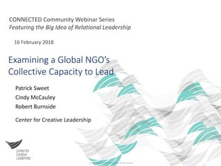© 2017 Center for Creative Leadership. All rights reserved.
CONNECTED Community Webinar Series
Featuring the Big Idea of Relational Leadership
16 February 2018
Examining a Global NGO’s
Collective Capacity to Lead
Patrick Sweet
Cindy McCauley
Robert Burnside
Center for Creative Leadership
 