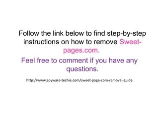 Follow the link below to find step-by-step instructions on 
how to remove Sweet-pages.com. 
Feel free to comment if you have any 
questions. 
http://www.spyware-techie.com/sweet-page-com-removal-guide 
