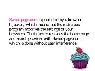 Sweet-page.com is promoted by a browser 
hijacker, which means that the malicious 
program modifies the settings of your 
browsers. The hijacker replaces the home page 
and search provider with Sweet-page.com, 
which is done without user interference. 
 