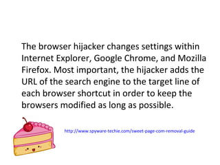 The browser hijacker changes settings within 
Internet Explorer, Google Chrome, and Mozilla 
Firefox. Most important, the hijacker adds the 
URL of the search engine to the target line of 
each browser shortcut in order to keep the 
browsers modified as long as possible. 
http://www.spyware-techie.com/sweet-page-com-removal-guide 
 