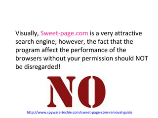 Visually, Sweet-page.com is a very attractive 
search engine; however, the fact that the 
program affect the performance of the 
browsers without your permission should NOT 
be disregarded! 
http://www.spyware-techie.com/sweet-page-com-removal-guide 
 