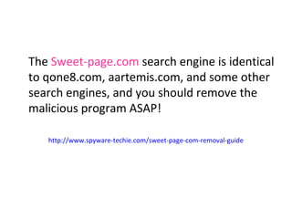 The Sweet-page.com search engine is identical 
to qone8.com, aartemis.com, and some other 
search engines, and you should remove the 
malicious program ASAP! 
http://www.spyware-techie.com/sweet-page-com-removal-guide 
 