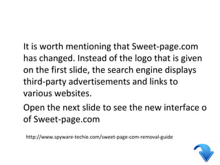 It is worth mentioning that Sweet-page.com 
has changed. Instead of the logo that is given 
on the first slide, the search engine displays 
third-party advertisements and links to 
various websites. 
Open the next slide to see the new interface o 
of Sweet-page.com 
http://www.spyware-techie.com/sweet-page-com-removal-guide 
 