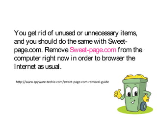 You get rid of unused or unnecessary items, 
and you should do the same with Sweet-page. 
com. Remove Sweet-page.com from the 
computer right now in order to browser the 
Internet as usual. 
http://www.spyware-techie.com/sweet-page-com-removal-guide 
 