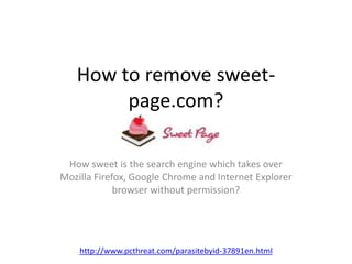 How to remove sweet-page. 
com? 
How sweet is the search engine which takes over 
Mozilla Firefox, Google Chrome and Internet Explorer 
browser without permission? 
http://www.pcthreat.com/parasitebyid-37891en.html 
 