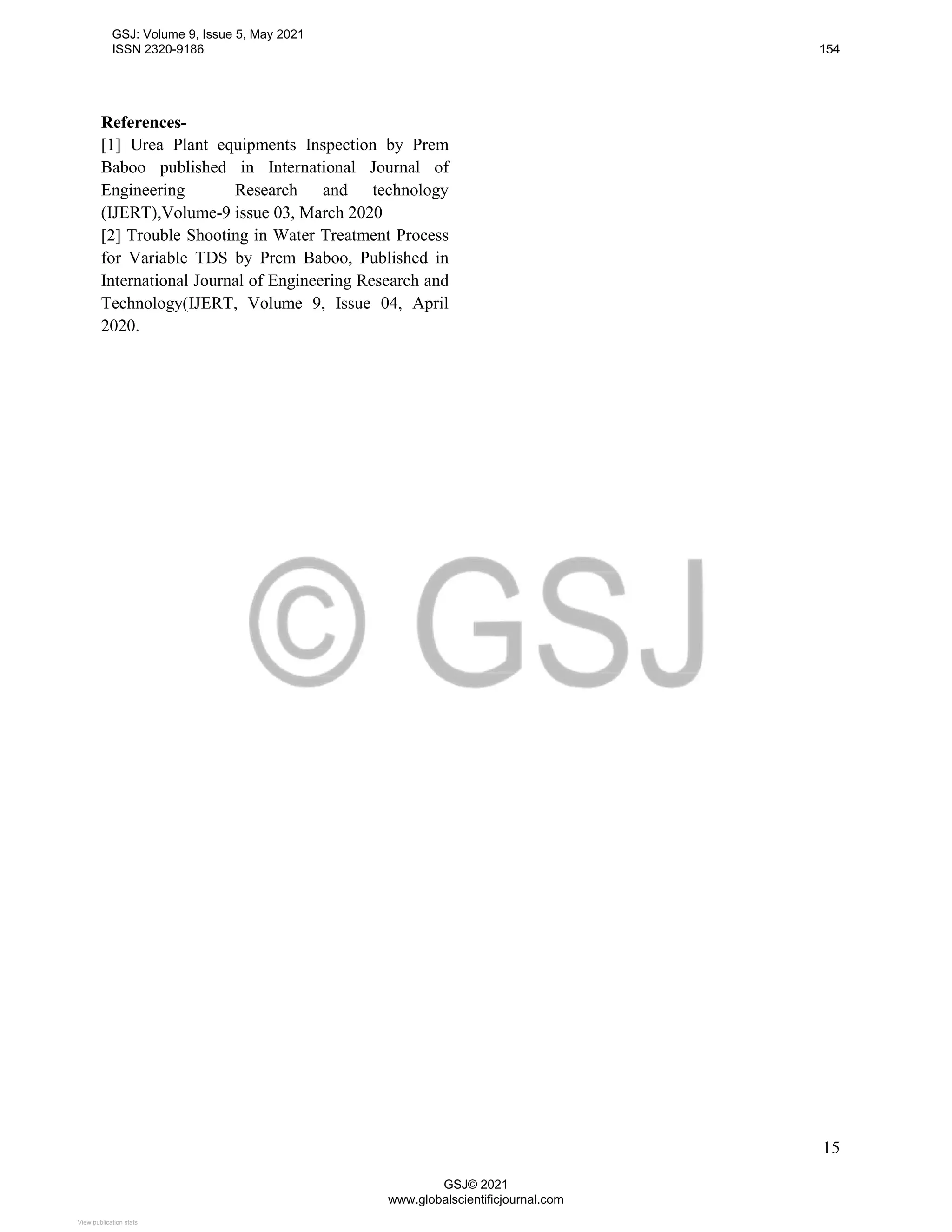 15
References-
[1] Urea Plant equipments Inspection by Prem
Baboo published in International Journal of
Engineering Research and technology
(IJERT),Volume-9 issue 03, March 2020
[2] Trouble Shooting in Water Treatment Process
for Variable TDS by Prem Baboo, Published in
International Journal of Engineering Research and
Technology(IJERT, Volume 9, Issue 04, April
2020.
GSJ: Volume 9, Issue 5, May 2021
ISSN 2320-9186 154
GSJ© 2021
www.globalscientificjournal.com
View publication stats
View publication stats
 