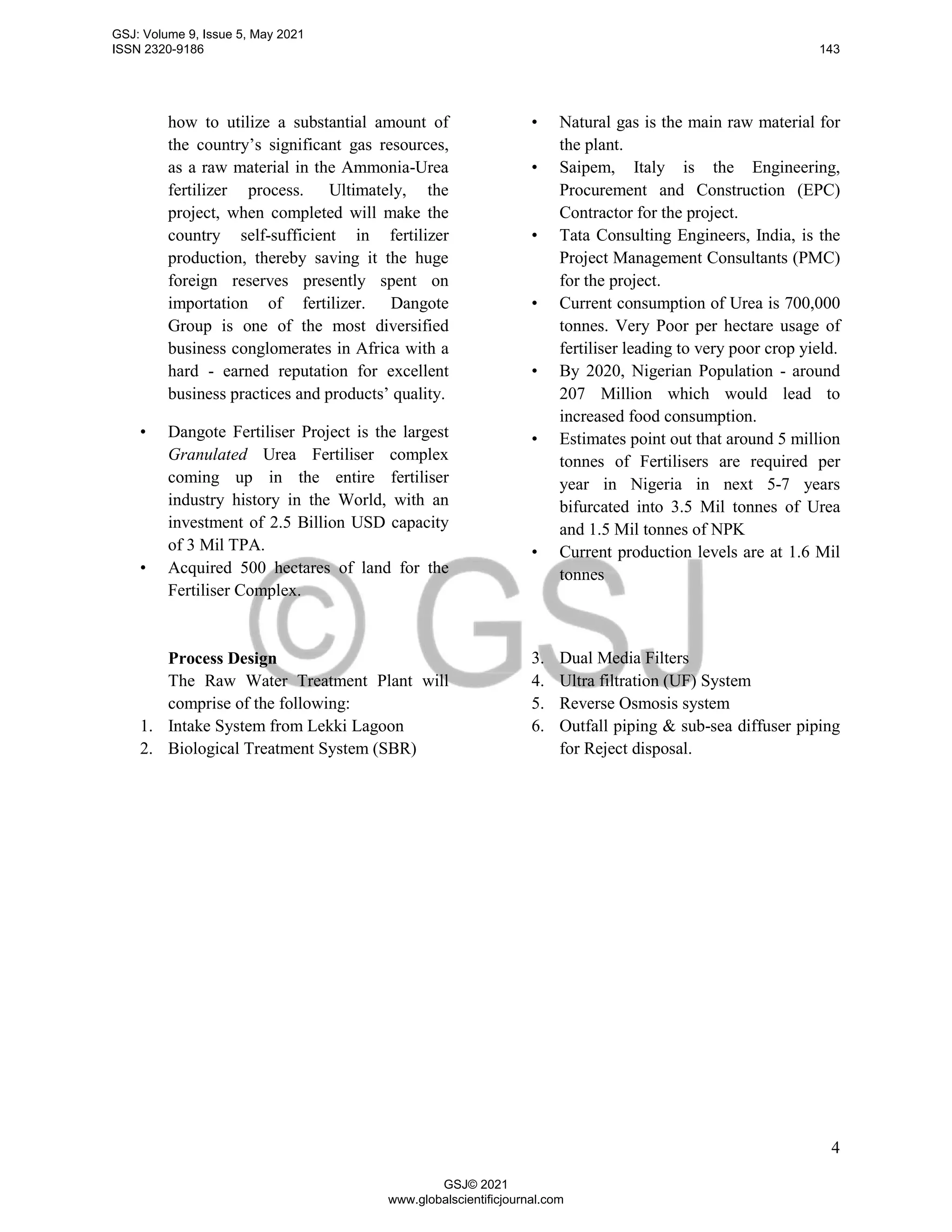 4
how to utilize a substantial amount of
the country’s significant gas resources,
as a raw material in the Ammonia-Urea
fertilizer process. Ultimately, the
project, when completed will make the
country self-sufficient in fertilizer
production, thereby saving it the huge
foreign reserves presently spent on
importation of fertilizer. Dangote
Group is one of the most diversified
business conglomerates in Africa with a
hard - earned reputation for excellent
business practices and products’ quality.
• Dangote Fertiliser Project is the largest
Granulated Urea Fertiliser complex
coming up in the entire fertiliser
industry history in the World, with an
investment of 2.5 Billion USD capacity
of 3 Mil TPA.
• Acquired 500 hectares of land for the
Fertiliser Complex.
• Natural gas is the main raw material for
the plant.
• Saipem, Italy is the Engineering,
Procurement and Construction (EPC)
Contractor for the project.
• Tata Consulting Engineers, India, is the
Project Management Consultants (PMC)
for the project.
• Current consumption of Urea is 700,000
tonnes. Very Poor per hectare usage of
fertiliser leading to very poor crop yield.
• By 2020, Nigerian Population - around
207 Million which would lead to
increased food consumption.
• Estimates point out that around 5 million
tonnes of Fertilisers are required per
year in Nigeria in next 5-7 years
bifurcated into 3.5 Mil tonnes of Urea
and 1.5 Mil tonnes of NPK
• Current production levels are at 1.6 Mil
tonnes
Process Design
The Raw Water Treatment Plant will
comprise of the following:
1. Intake System from Lekki Lagoon
2. Biological Treatment System (SBR)
3. Dual Media Filters
4. Ultra filtration (UF) System
5. Reverse Osmosis system
6. Outfall piping & sub-sea diffuser piping
for Reject disposal.
GSJ: Volume 9, Issue 5, May 2021
ISSN 2320-9186 143
GSJ© 2021
www.globalscientificjournal.com
 
