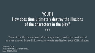 Present the theme and consider the question provided–provide and
analyze quotes. Make links to other works studied on your OIB syllabus.
YOUTH
How does time ultimately destroy the illusions
of the characters in the play?
Maryam SADE
Bernardo VILLASENOR URREA
Lana BEZOMBES
 