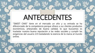 ANTECEDENTES
“SWEET CAKE” tiene en el mercado un año y su entrada se ha
diferenciado de la competencia porque ofrece a sus clientes productos
económicos, artesanales de buena calidad, lo que buscamos es
trasladar nuestra buena reputación a las redes sociales y cumplir las
exigencias del usuario 2.0 trasladando la esencia de la marca al mundo
online.
 