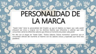 PERSONALIDAD DE
LA MARCA
“Sweet Cake” tiene la personalidad del Creador ya que el objetivo es lograr que cada pastel
artesanal sea único y original con los distintos diseños que ofrecemos y además que cada
consumidor sienta los diferentes sabores que ofreces al momento de probar cada pastel.
Por ello con el slogan de “Sweet Cake”, “Dulces Sabores, Dulces momentos” queremos que el
consumidor disfrute del momento al máximo con los sabores únicos y especiales que tiene esta
pastelería.
 
