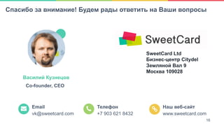 16
SweetCard Ltd
Бизнес-центр Citydel
Земляной Вал 9
Москва 109028
Email
vk@sweetcard.com
Телефон
+7 903 621 8432
Наш веб-сайт
www.sweetcard.com
Василий Кузнецов
Co-founder, CEO
Спасибо за внимание! Будем рады ответить на Ваши вопросы
16
 