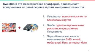 2SweetCard это маркетинговая платформа, привязывает
предложения от ритейлеров к картам конкретных клиентов
1.  Использует историю покупок по
банковским картам
2.  Чтобы сделать персональное
рекламное предложение
Покупателю
3.  Через банковские каналы
коммуникации SMS, e-mail,
мобильный банк, интернет-банк
2
+
 