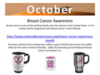 Breast Cancer Awareness
Breast cancer is one of the leading health crises for women in the United States. 1 in 8
            women will be diagnosed with breast cancer in their lifetime.


http://www.nationalbreastcancer.org/breast-cancer-awareness-
                           month
 Purchase a Breast Cancer Awareness coffee mug for $10.00 and receive free coffee
 refills for the entire month of October. 100% of proceeds go to the National Breast
                                 Cancer Foundation, Inc.
 